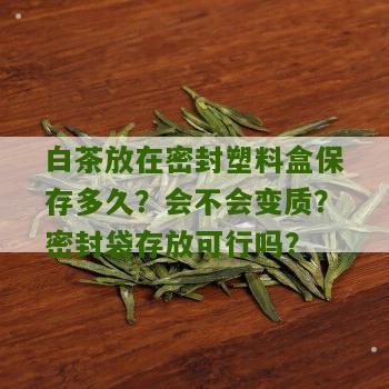 白茶放在密封塑料盒保存多久？会不会变质？密封袋存放可行吗？