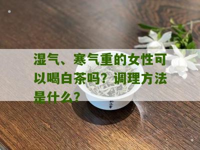 湿气、寒气重的女性可以喝白茶吗？调理方法是什么？