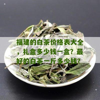 福建的白茶价格表大全，礼盒多少钱一盒？最好的白茶一斤多少钱？