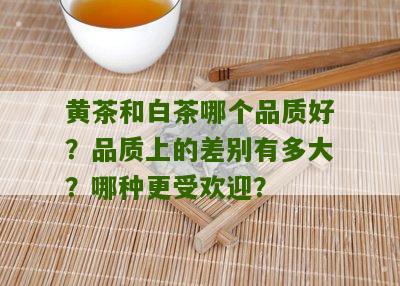 黄茶和白茶哪个品质好？品质上的差别有多大？哪种更受欢迎？