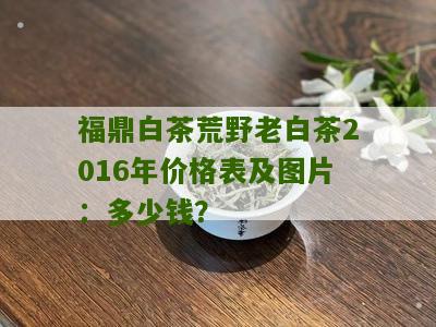 福鼎白茶荒野老白茶2016年价格表及图片：多少钱？