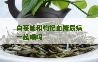 白茶能和枸杞血糖尿病一起喝吗