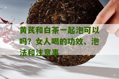 黄芪和白茶一起泡可以吗？女人喝的功效、泡法和注意事