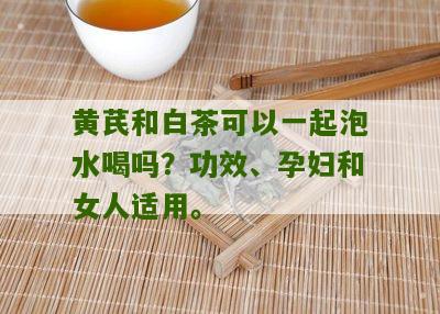 黄芪和白茶可以一起泡水喝吗？功效、孕妇和女人适用。