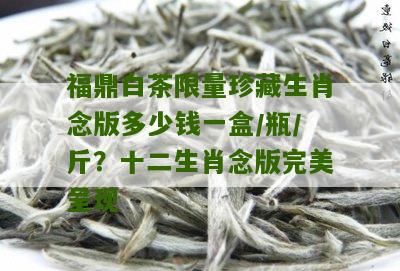 福鼎白茶限量珍藏生肖念版多少钱一盒/瓶/斤？十二生肖念版完美呈现