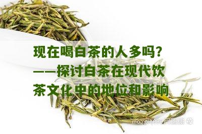 现在喝白茶的人多吗？——探讨白茶在现代饮茶文化中的地位和影响