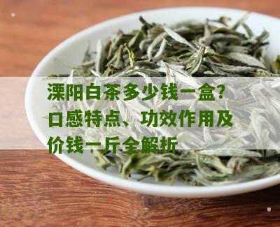 溧阳白茶多少钱一盒？口感特点、功效作用及价钱一斤全解析