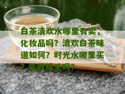 白茶清欢水哪里有卖，化妆品吗？清欢白茶味道如何？时光水哪里买？能收缩毛吗？