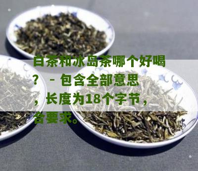 白茶和冰岛茶哪个好喝？ - 包含全部意思，长度为18个字节，合要求。