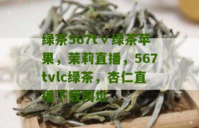 绿茶567t∨绿茶苹果，茉莉直播，567tvlc绿茶，杏仁直播下载网址