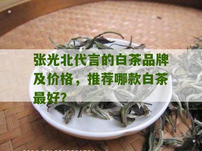 张光北代言的白茶品牌及价格，推荐哪款白茶最好？