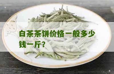 白茶茶饼价格一般多少钱一斤？