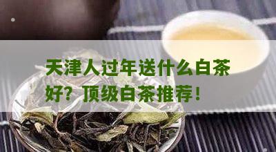 天津人过年送什么白茶好？顶级白茶推荐！