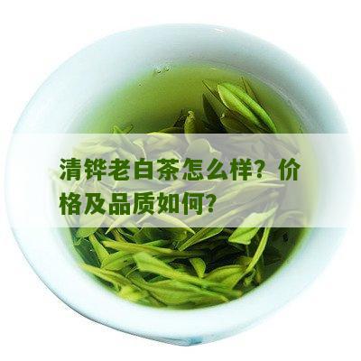 清铧老白茶怎么样？价格及品质如何？