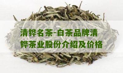 清铧名茶-白茶品牌清铧茶业股份介绍及价格