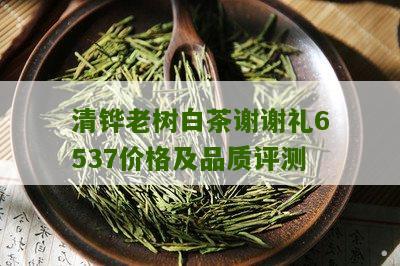 清铧老树白茶谢谢礼6537价格及品质评测