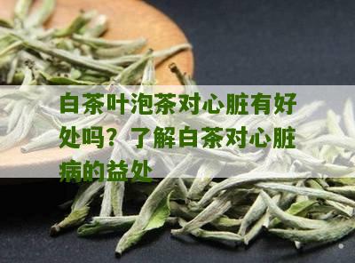 白茶叶泡茶对心脏有好处吗？了解白茶对心脏病的益处