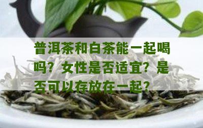 普洱茶和白茶能一起喝吗？女性是否适宜？是否可以存放在一起？