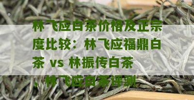 林飞应白茶价格及正宗度比较：林飞应福鼎白茶 vs 林振传白茶，林飞应白茶评测