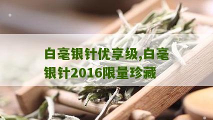 白毫银针优享级,白毫银针2016限量珍藏