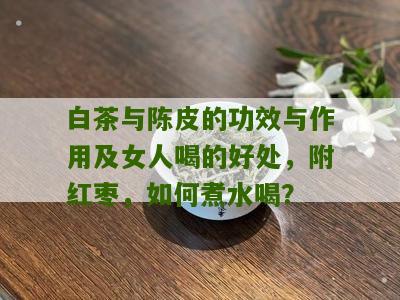 白茶与陈皮的功效与作用及女人喝的好处，附红枣，如何煮水喝？