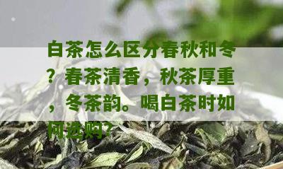 白茶怎么区分春秋和冬？春茶清香，秋茶厚重，冬茶韵。喝白茶时如何选购？