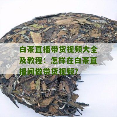 白茶直播带货视频大全及教程：怎样在白茶直播间做带货视频？