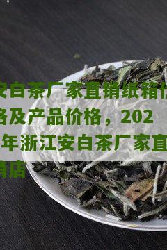 安白茶厂家直销纸箱价格及产品价格，2023年浙江安白茶厂家直销店