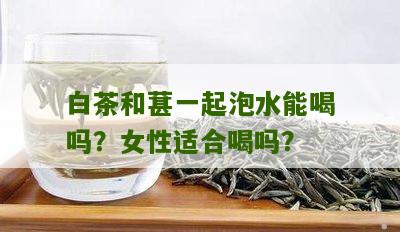 白茶和葚一起泡水能喝吗？女性适合喝吗？