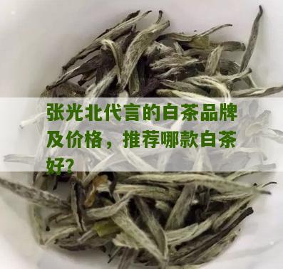 张光北代言的白茶品牌及价格，推荐哪款白茶好？