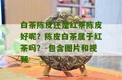 白茶陈皮还是红茶陈皮好呢？陈皮白茶属于红茶吗？-包含图片和视频