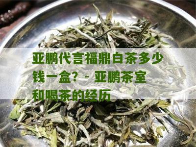 亚鹏代言福鼎白茶多少钱一盒？- 亚鹏茶室和喝茶的经历