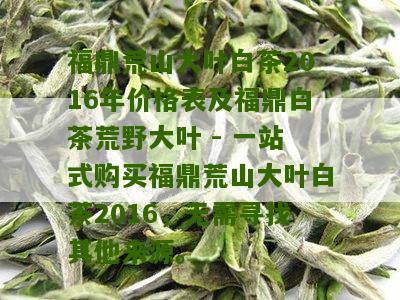 福鼎荒山大叶白茶2016年价格表及福鼎白茶荒野大叶 - 一站式购买福鼎荒山大叶白茶2016，无需寻找其他来源。