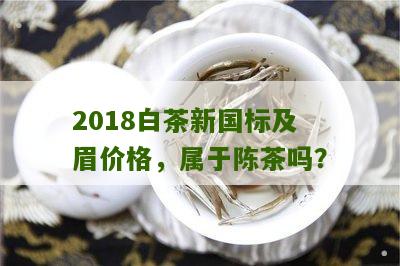 2018白茶新国标及眉价格，属于陈茶吗？