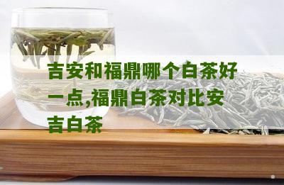 吉安和福鼎哪个白茶好一点,福鼎白茶对比安吉白茶