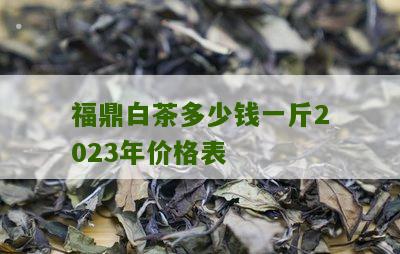 福鼎白茶多少钱一斤2023年价格表