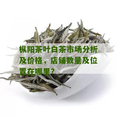 枞阳茶叶白茶市场分析及价格，店铺数量及位置在哪里？