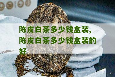 陈皮白茶多少钱盒装,陈皮白茶多少钱盒装的好