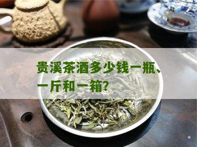 贵溪茶酒多少钱一瓶、一斤和一箱？