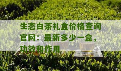 生态白茶礼盒价格查询官网：最新多少一盒，功效和作用