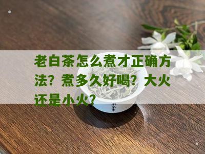 老白茶怎么煮才正确方法？煮多久好喝？大火还是小火？