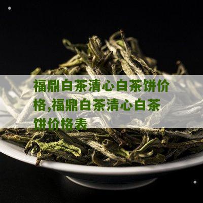 福鼎白茶清心白茶饼价格,福鼎白茶清心白茶饼价格表