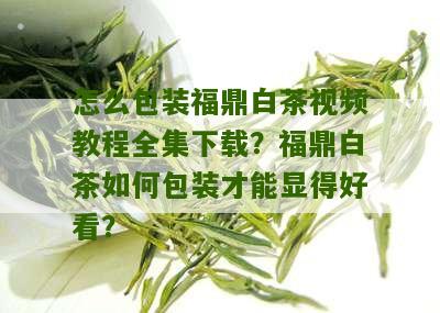 怎么包装福鼎白茶视频教程全集下载？福鼎白茶如何包装才能显得好看？