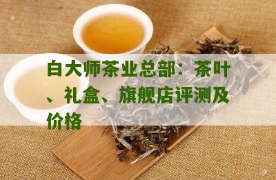 白大师茶业总部：茶叶、礼盒、旗舰店评测及价格