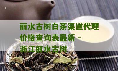 丽水古树白茶渠道代理价格查询表最新 - 浙江丽水古树