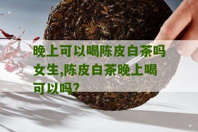 晚上可以喝陈皮白茶吗女生,陈皮白茶晚上喝可以吗?