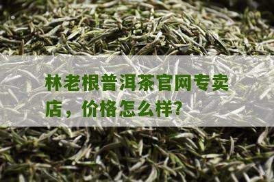 林老根普洱茶官网专卖店，价格怎么样？