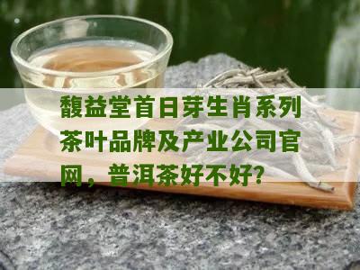 馥益堂首日芽生肖系列茶叶品牌及产业公司官网，普洱茶好不好？