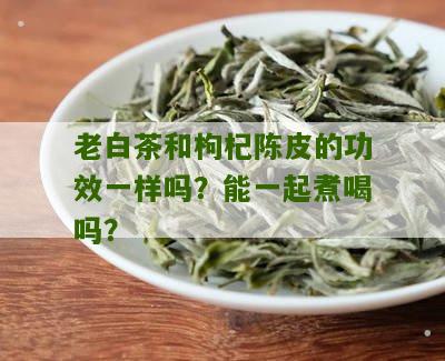 老白茶和枸杞陈皮的功效一样吗？能一起煮喝吗？