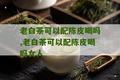 老白茶可以配陈皮喝吗,老白茶可以配陈皮喝吗女人